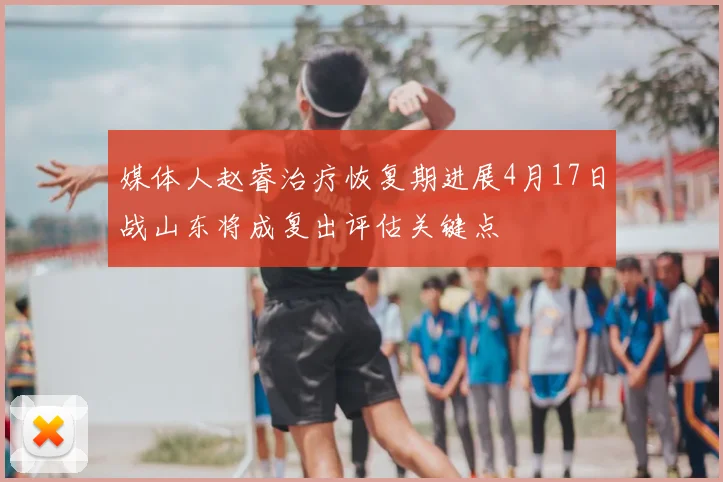 媒体人赵睿治疗恢复期进展4月17日战山东将成复出评估关键点